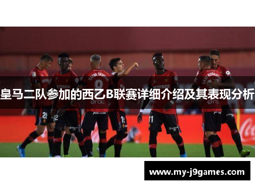 皇马二队参加的西乙B联赛详细介绍及其表现分析