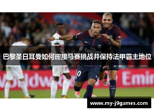 巴黎圣日耳曼如何迎接马赛挑战并保持法甲霸主地位