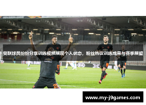 曼联球员纷纷分享训练视频展现个人状态，粉丝热议训练成果与赛季展望