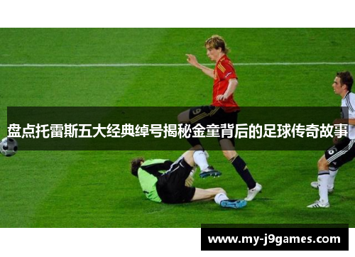 盘点托雷斯五大经典绰号揭秘金童背后的足球传奇故事